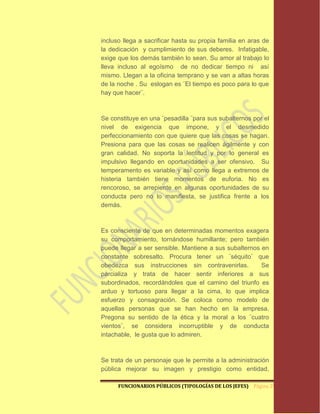 incluso llega a sacrificar hasta su propia familia en aras de
la dedicación y cumplimiento de sus deberes. Infatigable,
exige que los demás también lo sean. Su amor al trabajo lo
lleva incluso al egoísmo de no dedicar tiempo ni así
mismo. Llegan a la oficina temprano y se van a altas horas
de la noche . Su eslogan es ¨El tiempo es poco para lo que
hay que hacer¨.



Se constituye en una ¨pesadilla ¨para sus subalternos por el
nivel de exigencia que impone, y el desmedido
perfeccionamiento con que quiere que las cosas se hagan.
Presiona para que las cosas se realicen ágilmente y con
gran calidad. No soporta la lentitud y por lo general es
impulsivo llegando en oportunidades a ser ofensivo. Su
temperamento es variable y así como llega a extremos de
histeria también tiene momentos de euforia. No es
rencoroso, se arrepiente en algunas oportunidades de su
conducta pero no lo manifiesta, se justifica frente a los
demás.



Es consciente de que en determinadas momentos exagera
su comportamiento, tornándose humillante; pero también
puede llegar a ser sensible. Mantiene a sus subalternos en
constante sobresalto. Procura tener un ¨séquito¨ que
obedezca sus instrucciones sin contravenirlas.          Se
parcializa y trata de hacer sentir inferiores a sus
subordinados, recordándoles que el camino del triunfo es
arduo y tortuoso para llegar a la cima, lo que implica
esfuerzo y consagración. Se coloca como modelo de
aquellas personas que se han hecho en la empresa.
Pregona su sentido de la ética y la moral a los ¨cuatro
vientos¨, se considera incorruptible y de conducta
intachable, le gusta que lo admiren.



Se trata de un personaje que le permite a la administración
pública mejorar su imagen y prestigio como entidad,

      FUNCIONARIOS PÚBLICOS (TIPOLOGÍAS DE LOS JEFES) Página 29
 
