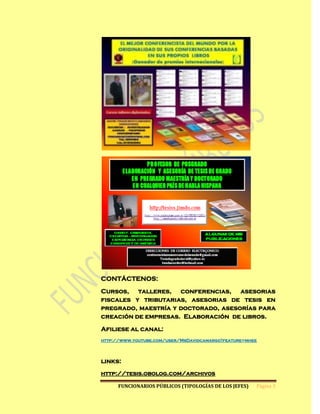 CONTÁCTENOS:

Cursos, talleres, conferencias, asesorias
fiscales y tributarias, asesorias de tesis en
pregrado, maestría y doctorado, asesorías para
creación de empresas. Elaboración de libros.

Afiliese al canal:
http://www.youtube.com/user/MsDavidcamargo?feature=mhee




links:
http://tesis.obolog.com/archivos

      FUNCIONARIOS PÚBLICOS (TIPOLOGÍAS DE LOS JEFES)   Página 3
 