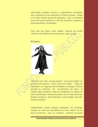 alcanzando notables cambios y significativos resultados,
pero, olvidando lo mas importante: el factor humano. Instiga
y al mismo tiempo quiere ser generoso, crea un ambiente
tenso del cual se quiere huir. Del tipo neurótico, propenso a
preocupaciones y ansiedades.



Para que sus logros sean válidos, requiere de cursos
intensivos de relaciones humanas para bajar su ego.



El Cuervo




Jefe que como dice la jerga popular ¨ se la pasa metido¨ en
la oficina del superior; ¨ como cuervo en maizal ¨. Finge ser
agradable, y en algunas oportunidades lo consigue. Procura
ganarse la confianza . Es incondicional con quien le
reporte algún beneficio. Ante los subalternos su actitud es
poco considerada. Ansioso de poder, pero lo sabe disimular.
Espera suceder al jefe inmediato e incluso llegar más alto.
Del tipo psicótico.



Laboralmente puede entregar resultados, sin embargo,
aunque no sean tan importantes los hace realzar. Es un
buen funcionario; pero, en cualquier momento se puede

      FUNCIONARIOS PÚBLICOS (TIPOLOGÍAS DE LOS JEFES) Página 30
 