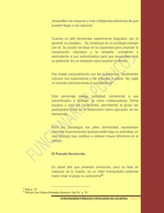 desarrollen los mayores y más inteligentes esfuerzos de que
                             pueden llegar a ser capaces.



                             Cuando un jefe demócrata experimenta disgustos, por lo
                             general, es pasajero. Se constituye en un privilegio trabajar
                             con él. Su acción se basa en la capacidad para propiciar la
                             cooperación voluntaria y la simpatía, orientando y
                             estimulando a sus subordinados para que desarrollen todo
                             su potencial. Es un mediador para resolver conflictos.



                             Fija metas conjuntamente con los subalternos, haciéndoles
                             conocer sus expectativas y los métodos a utilizar. No vigila
                             ni controla estrechamente el cumplimiento21.



                             Este personaje delega autoridad, comprende a sus
                             subordinados a quienes ve como colaboradores, forma
                             equipos y crea las condiciones, permitiendo al grupo ser
                             participativo tanto en la elaboración como ejecución de las
                             decisiones.



                             Para los psicólogos los jefes demócratas representan
                             menores inconvenientes quienes están bajo su autoridad, es
                             una tipología que conlleva a obtener mayor eficiencia en el
                             trabajo.



                             El Pseudo Demócrata.



                             Es aquel jefe que pretende convencer, pero su falta de
                             madurez se lo impide, es un hábil manipulador pretende
                             hacer creer al grupo su autonomía22.


21
     Ibid, p. 97
22
     Pélicier, Ives Alonso Fernandez Francisco. Op. Cit. p. 79.

                                     FUNCIONARIOS PÚBLICOS (TIPOLOGÍAS DE LOS JEFES) Página 33
 