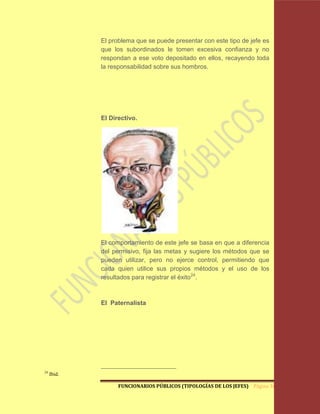 El problema que se puede presentar con este tipo de jefe es
             que los subordinados le tomen excesiva confianza y no
             respondan a ese voto depositado en ellos, recayendo toda
             la responsabilidad sobre sus hombros.




             El Directivo.




             El comportamiento de este jefe se basa en que a diferencia
             del permisivo, fija las metas y sugiere los métodos que se
             pueden utilizar, pero no ejerce control, permitiendo que
             cada quien utilice sus propios métodos y el uso de los
             resultados para registrar el éxito24.



             El Paternalista




24
     Ibid.

                   FUNCIONARIOS PÚBLICOS (TIPOLOGÍAS DE LOS JEFES) Página 36
 