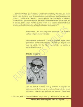 ... Servidor Público que realiza su función con sencillez y eficiencia, sin hacer
     sentir a los demás el peso de su autoridad, que sabe que las altas posiciones
     hoy son y mañana no parecen y que por ello no hay que perder el contacto
     con el asfalto; que limita el papel a lo estrictamente necesario y que huye, en
     lo posible, de los viejos trámites que no tienen en la práctica otro sentido que
     entorpecer la administración y hacerla odiosa a la ciudadanía25.



                             Extrovertido del tipo sanguíneo expansivo. De escritura
                             vertical y ligeramente inclinada.



                             Laboralmente productivo y alcanza grandes logros tanto
                             personales como institucionales. De ese tipo de personas
                             que ha sabido vivir la vida y no olvida su calidez y
                             sensibilidad humana.



                             El Lobo Estepario




                             Jefe de actitud un tanto seca y cortante, le disgusta de
                             sobremanera el chisme y la novelería, le agrada las cosas
                             concretas, muy rara vez se le ve una sonrisa. Habla poco

25
     Cruz Santos, Abel . La Administración Pública vista por dentro. En : Revista Pan No.9 de 1936, p. 61.

                                     FUNCIONARIOS PÚBLICOS (TIPOLOGÍAS DE LOS JEFES) Página 38
 