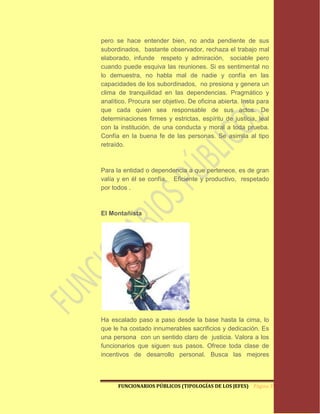 pero se hace entender bien, no anda pendiente de sus
subordinados, bastante observador, rechaza el trabajo mal
elaborado, infunde respeto y admiración, sociable pero
cuando puede esquiva las reuniones. Si es sentimental no
lo demuestra, no habla mal de nadie y confía en las
capacidades de los subordinados, no presiona y genera un
clima de tranquilidad en las dependencias. Pragmático y
analítico. Procura ser objetivo. De oficina abierta. Insta para
que cada quien sea responsable de sus actos. De
determinaciones firmes y estrictas, espíritu de justicia, leal
con la institución, de una conducta y moral a toda prueba.
Confía en la buena fe de las personas. Se asimila al tipo
retraído.



Para la entidad o dependencia a que pertenece, es de gran
valía y en él se confía. Eficiente y productivo, respetado
por todos .



El Montañista




Ha escalado paso a paso desde la base hasta la cima, lo
que le ha costado innumerables sacrificios y dedicación. Es
una persona con un sentido claro de justicia. Valora a los
funcionarios que siguen sus pasos. Ofrece toda clase de
incentivos de desarrollo personal. Busca las mejores



      FUNCIONARIOS PÚBLICOS (TIPOLOGÍAS DE LOS JEFES) Página 39
 