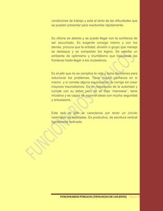 condiciones de trabajo y está al tanto de las dificultades que
se puedan presentar para resolverlas rápidamente.



Su oficina es abierta y se puede llegar con la confianza de
ser escuchado. Es exigente consigo mismo y con los
demás, procura que la entidad, división o grupo que maneja
se destaque y se compartan los logros. Se percibe un
ambiente de optimismo y triunfalismo que trasciende las
fronteras hasta llegar a los ciudadanos.



Es el jefe que no se complica la vida y toma decisiones para
solucionar los problemas. Tiene mucha confianza en si
mismo y si comete alguna equivocación la corrige sin crear
mayores traumatismos. Es un respetuoso de la autoridad y
cumple con su deber pero no se deja ¨manosear¨, tiene
iniciativa y es capaz de exponer ideas con mucha seguridad
y entusiasmo.



Este tipo de jefe se caracteriza por tener un círculo
restringido de amistades. Es productivo, de escritura vertical
ligeramente inclinada.




      FUNCIONARIOS PÚBLICOS (TIPOLOGÍAS DE LOS JEFES) Página 40
 