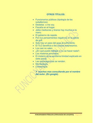 OTROS TÍTULOS:

Funcionarios públicos (tipología de los
subalternos).
Destetas o me voy.
Fiscalía en el hogar.
Jefes mediocres y tiranos hay muchos a la
mano.
El gobierno de nepote.
Pon tus pensamientos negativos en la pelota
de golf.
Solo hay un paso del gozo al sufrimiento.
El TLC beneficia a los nuevos empresarios.
Los casi no valen.
¿En qué puedo trabajar si no se hacer nada?.
Los misterios amorosos.
El misterio de la santísima trinidad explicado en
siete pasos.
Las extravagancias se venden.
Menteología.
Cintaterapia.

Y muchos mas consultando por el nombre
del autor. (En google).




FUNCIONARIOS PÚBLICOS (TIPOLOGÍAS DE LOS JEFES) Página 41
 