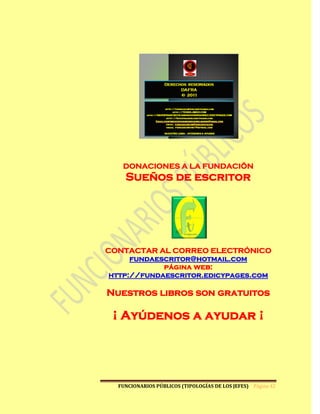 DONACIONES A LA FUNDACIÖN
    Sueños de escritor




CONTACTAR AL CORREO ELECTRÓNICO
      fundaescritor@hotmail.com
             página web:
 http://fundaescritor.edicypages.com

Nuestros libros son gratuitos

 ¡ Ayúdenos a ayudar ¡




  FUNCIONARIOS PÚBLICOS (TIPOLOGÍAS DE LOS JEFES) Página 42
 