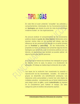 En este libro el autor pretende ¨encasillar¨ las actitudes y
comportamientos individuales de los funcionarios públicos
en tipologías que desde el punto de vista de la psicología
moderna inciden en las organizaciones.



Se procura analizar el comportamiento de los funcionarios
públicos desde el punto de vista laboral, mostrando como
asumen ciertos roles en los puestos de trabajo, que los
diferencia de las personas que laboran en el sector privado
por la finalidad y naturaleza de las Instituciones. El
propósito es hacer un esfuerzo por presentar algunas de las
tipologías que identifican a los funcionarios públicos con sus
labores, sin desconocer que también se puedan aplicar de
alguna forma a las demás personas.



A lo largo de la historia los hombres han trabajado en grupo
en labores como la caza, la pesca o la recolección de
alimentos. El trabajo se realiza bajo la dirección de un jefe.



Las leyes de la evolución han ocasionado la creación y
reproducción de las necesidades sociales. En todos los
grupos se desarrolla una estratificación jerárquica. Las
relaciones entre personalidad y mando han sido objeto de
múltiples estudios, considerando que el factor determinante
para elegir quien es jefe y quien subordinado se expresa
en la competencia para realizar el trabajo. De tales
categorías parte el análisis del presente capítulo.




      FUNCIONARIOS PÚBLICOS (TIPOLOGÍAS DE LOS JEFES)    Página 5
 