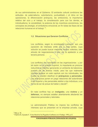 de sus administradores en el Gobierno. El ambiente cultural condiciona las
     actitudes- de paternalismo, autoritarismo, puntualidad(...) el ritmo en las
     operaciones, la diferenciación jerárquica, las ambiciones, la importancia
     relativa del ocio y el trabajo, la consideración para con los demás, el
     individualismo, la sociabilidad, la potencia de los incentivos económicos, los
     conceptos de prestigio, el simbolismo emocional, en fin todas las fases de las
     relaciones humanas en el trabajo¨ 2.



                            1.2. Situaciones que Generan Conflictos



                            Los conflictos, según la enciclopedia Larousse, son una
                            oposición de intereses entre dos o más partes, cuya
                            solución se puede buscar mediante medios violentos, bien
                            através de negociaciones o bien por la apelación a una
                            tercera persona.



                            Los conflictos son inevitables en las organizaciones y por
                            tal razón no se pueden suprimir, lo importante es procurar
                            reducirlos al máximo, generando un ambiente de tolerancia;
                            pueden ser de diversa índole, pero los que realmente
                            interesa analizar en este capítulo son los individuales, los
                            cuales se pueden clasificar en jerárquicos y personales.
                            Los jerárquicos ponen en juego relaciones del subordinado
                            o del superior y los personales atañen a los individuos, a su
                            forma de ser de actuar de hablar o decidir3.



                            En todo conflicto hay un instigador, una víctima y un
                            defensor, no siempre estallan abiertamente afectando las
                            relaciones personales y laborales.



                            La administración Pública no impone los conflictos de
                            intereses que se presentan en la empresa privada, cuya

2
    Ibid, p. 30.
3
    Chalvin D., Eyssette F. Como Resolver los Pequeños Conflictos en el Trabajo. 1992, p.12.

                                    FUNCIONARIOS PÚBLICOS (TIPOLOGÍAS DE LOS JEFES)            Página 7
 