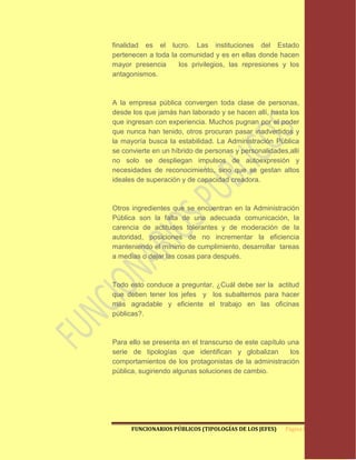 finalidad es el lucro. Las instituciones del Estado
pertenecen a toda la comunidad y es en ellas donde hacen
mayor presencia      los privilegios, las represiones y los
antagonismos.



A la empresa pública convergen toda clase de personas,
desde los que jamás han laborado y se hacen allí, hasta los
que ingresan con experiencia. Muchos pugnan por el poder
que nunca han tenido, otros procuran pasar inadvertidos y
la mayoría busca la estabilidad. La Administración Pública
se convierte en un híbrido de personas y personalidades,allí
no solo se despliegan impulsos de autoexpresión y
necesidades de reconocimiento, sino que se gestan altos
ideales de superación y de capacidad creadora.



Otros ingredientes que se encuentran en la Administración
Pública son la falta de una adecuada comunicación, la
carencia de actitudes tolerantes y de moderación de la
autoridad, posiciones de no incrementar la eficiencia
manteniendo el mínimo de cumplimiento, desarrollar tareas
a medias o dejar las cosas para después.



Todo esto conduce a preguntar. ¿Cuál debe ser la actitud
que deben tener los jefes y los subalternos para hacer
más agradable y eficiente el trabajo en las oficinas
públicas?.



Para ello se presenta en el transcurso de este capítulo una
serie de tipologías que identifican y globalizan         los
comportamientos de los protagonistas de la administración
pública, sugiriendo algunas soluciones de cambio.




      FUNCIONARIOS PÚBLICOS (TIPOLOGÍAS DE LOS JEFES)   Página 8
 