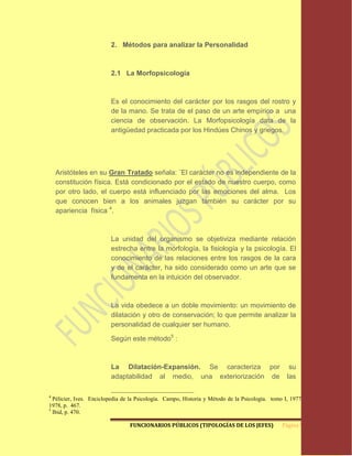 2. Métodos para analizar la Personalidad



                         2.1 La Morfopsicología



                         Es el conocimiento del carácter por los rasgos del rostro y
                         de la mano. Se trata de el paso de un arte empírico a una
                         ciencia de observación. La Morfopsicología data de la
                         antigüedad practicada por los Hindúes Chinos y griegos.




    Aristóteles en su Gran Tratado señala: ¨El carácter no es independiente de la
    constitución física. Está condicionado por el estado de nuestro cuerpo, como
    por otro lado, el cuerpo está influenciado por las emociones del alma. Los
    que conocen bien a los animales juzgan también su carácter por su
    apariencia física 4.



                         La unidad del organismo se objetiviza mediante relación
                         estrecha entre la morfología, la fisiología y la psicología. El
                         conocimiento de las relaciones entre los rasgos de la cara
                         y de el carácter, ha sido considerado como un arte que se
                         fundamenta en la intuición del observador.



                         La vida obedece a un doble movimiento: un movimiento de
                         dilatación y otro de conservación; lo que permite analizar la
                         personalidad de cualquier ser humano.

                         Según este método5 :



                         La Dilatación-Expansión. Se caracteriza por                               su
                         adaptabilidad al medio, una exteriorización de                           las

4
  Pélicier, Ives. Enciclopedia de la Psicología. Campo, Historia y Método de la Psicología. tomo I, 1977-
1978, p. 467.
5
  Ibid, p. 470.

                                 FUNCIONARIOS PÚBLICOS (TIPOLOGÍAS DE LOS JEFES)                Página 9
 