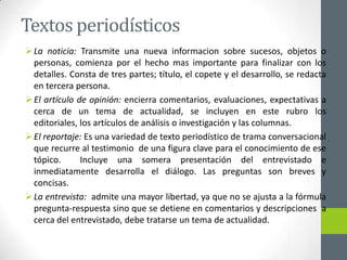 Textos periodísticos
La noticia: Transmite una nueva informacion sobre sucesos, objetos o
personas, comienza por el hecho mas importante para finalizar con los
detalles. Consta de tres partes; título, el copete y el desarrollo, se redacta
en tercera persona.
El artículo de opinión: encierra comentarios, evaluaciones, expectativas a
cerca de un tema de actualidad, se incluyen en este rubro los
editoriales, los artículos de análisis o investigación y las columnas.
El reportaje: Es una variedad de texto periodístico de trama conversacional
que recurre al testimonio de una figura clave para el conocimiento de ese
tópico. Incluye una somera presentación del entrevistado e
inmediatamente desarrolla el diálogo. Las preguntas son breves y
concisas.
La entrevista: admite una mayor libertad, ya que no se ajusta a la fórmula
pregunta-respuesta sino que se detiene en comentarios y descripciones a
cerca del entrevistado, debe tratarse un tema de actualidad.
 