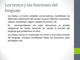 Los textos y las funciones del
lenguaje
• Los textos, en tanto unidades comunicativas, manifiestan las
diferentes intenciones del emisor: buscan informar, convencer,
seducir, entretener, sugerir estados de ánimo, etc.
• En correspondencia con estas intenciones es posible
categorizar los textos teniendo en cuenta la función del
lenguaje que predomina en ellos.
• Los textos nunca se construyen en torno a una única función
del lenguaje, siempre manifiestan todas las funciones, pero
privilegian una.
 