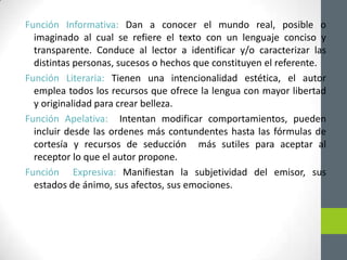 Función Informativa: Dan a conocer el mundo real, posible o
imaginado al cual se refiere el texto con un lenguaje conciso y
transparente. Conduce al lector a identificar y/o caracterizar las
distintas personas, sucesos o hechos que constituyen el referente.
Función Literaria: Tienen una intencionalidad estética, el autor
emplea todos los recursos que ofrece la lengua con mayor libertad
y originalidad para crear belleza.
Función Apelativa: Intentan modificar comportamientos, pueden
incluir desde las ordenes más contundentes hasta las fórmulas de
cortesía y recursos de seducción más sutiles para aceptar al
receptor lo que el autor propone.
Función Expresiva: Manifiestan la subjetividad del emisor, sus
estados de ánimo, sus afectos, sus emociones.
 