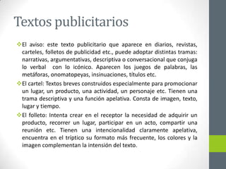 Textos publicitarios
El aviso: este texto publicitario que aparece en diarios, revistas,
carteles, folletos de publicidad etc., puede adoptar distintas tramas:
narrativas, argumentativas, descriptiva o conversacional que conjuga
lo verbal con lo icónico. Aparecen los juegos de palabras, las
metáforas, onomatopeyas, insinuaciones, títulos etc.
El cartel: Textos breves construidos especialmente para promocionar
un lugar, un producto, una actividad, un personaje etc. Tienen una
trama descriptiva y una función apelativa. Consta de imagen, texto,
lugar y tiempo.
El folleto: Intenta crear en el receptor la necesidad de adquirir un
producto, recorrer un lugar, participar en un acto, compartir una
reunión etc. Tienen una intencionalidad claramente apelativa,
encuentra en el tríptico su formato más frecuente, los colores y la
imagen complementan la intensión del texto.
 