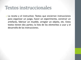 Textos instruccionales
o La receta y el instructivo: Textos que encierran instrucciones
para organizar un juego, hacer un experimento, construir un
artefacto, fabricar un mueble, arreglar un objeto, etc. Estos
textos tienen dos partes; la lista de los elementos a usar y el
desarrollo de las instrucciones.
 