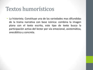 Textos humorísticos
• La historieta. Constituye una de las variedades mas difundidas
de la trama narrativa con base icónica: combina la imagen
plana con el texto escrito, este tipo de texto busca la
participación activa del lector por vía emocional, asistemática,
anecdótica y concreta.
 