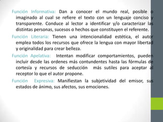 Función Informativa: Dan a conocer el mundo real, posible o
imaginado al cual se refiere el texto con un lenguaje conciso y
transparente. Conduce al lector a identificar y/o caracterizar las
distintas personas, sucesos o hechos que constituyen el referente.
Función Literaria: Tienen una intencionalidad estética, el autor
emplea todos los recursos que ofrece la lengua con mayor libertad
y originalidad para crear belleza.
Función Apelativa: Intentan modificar comportamientos, pueden
incluir desde las ordenes más contundentes hasta las fórmulas de
cortesía y recursos de seducción más sutiles para aceptar al
receptor lo que el autor propone.
Función Expresiva: Manifiestan la subjetividad del emisor, sus
estados de ánimo, sus afectos, sus emociones.
 
