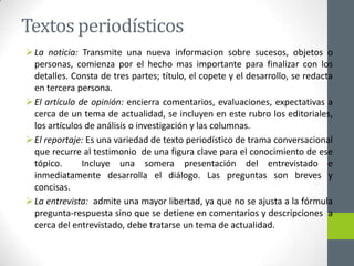 Textos periodísticos
La noticia: Transmite una nueva informacion sobre sucesos, objetos o
personas, comienza por el hecho mas importante para finalizar con los
detalles. Consta de tres partes; título, el copete y el desarrollo, se redacta
en tercera persona.
El artículo de opinión: encierra comentarios, evaluaciones, expectativas a
cerca de un tema de actualidad, se incluyen en este rubro los editoriales,
los artículos de análisis o investigación y las columnas.
El reportaje: Es una variedad de texto periodístico de trama conversacional
que recurre al testimonio de una figura clave para el conocimiento de ese
tópico. Incluye una somera presentación del entrevistado e
inmediatamente desarrolla el diálogo. Las preguntas son breves y
concisas.
La entrevista: admite una mayor libertad, ya que no se ajusta a la fórmula
pregunta-respuesta sino que se detiene en comentarios y descripciones a
cerca del entrevistado, debe tratarse un tema de actualidad.
 
