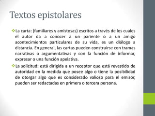 Textos epistolares
La carta: (familiares y amistosas) escritos a través de los cuales
el autor da a conocer a un pariente o a un amigo
acontecimientos particulares de su vida, es un diálogo a
distancia. En general, las cartas pueden construirse con tramas
narrativas o argumentativas y con la función de informar,
expresar o una función apelativa.
La solicitud: está dirigida a un receptor que está revestido de
autoridad en la medida que posee algo o tiene la posibilidad
de otorgar algo que es considerado valioso para el emisor,
pueden ser redactadas en primera o tercera persona.
 