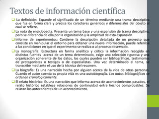 Textos de información científica
 La definición: Expande el significado de un término mediante una trama descriptiva
que fija en forma clara y precisa los caracteres genéricos y diferenciales del objeto al
cual se refiere.
 La nota de enciclopedia: Presenta un tema base y una expansión de trama descriptiva,
pero se diferencia de ella por la organización y la amplitud de esta expansión.
 Informe de experimentos: Contiene la descripción detallada de un proyecto que
consiste en manipular el entorno para obtener una nueva información, puede referirse
a las condiciones en que el experimento se realiza o al proceso observado.
 La monografía: Estructura en forma analítica y crítica la información recogida en
distintas fuentes acerca de un tema determinado, exige una selección rigurosa y una
organización coherente de los datos, los cuales pueden ser bibliográficos, testimonios
de protagonistas o testigos o de especialistas. Una vez determinado el tema, se
transcribe mediante el uso de la técnica del resumen.
 La biografía: Es una narración hecha por alguien acerca de la vida de otras personas.
Cuando el autor cuenta su propia vida es una autobiografía. Los datos bibliográficos se
ordenan cronológicamente.
 El relato histórico: Es una narración que informa acerca de acontecimientos pasados, el
relato histórico establece relaciones de continuidad entre hechos comprobables. Se
relatan los antecedentes de un acontecimiento.
 
