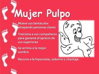 Mujer PulpoMueve sus tentáculos atrapando personas clavesTraiciona a sus compañeros para ganarse el aprecio de sus superioresSe arrima a la mejor sombraRecurre a la hipocresía, soborno y chantaje.