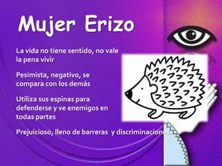 Mujer ErizoLa vida no tiene sentido, no vale la pena vivirPesimista, negativo, se compara con los demásUtiliza sus espinas para defenderse y ve enemigos en todas partesPrejuicioso, lleno de barreras  y discriminaciones.