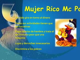 Mujer Rico Mc PatoSu vida gira en torno al dineroTodas sus actividades tienen que ser lucrativasPaga salarios de hambre y trata al ser humano peor que una máquinaLujos y derroches innecesariosDiscrimina a los pobres