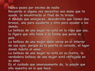 Nunca pases por encima de nadieRecuerda si alguna vez necesitas una mano que te ayude, la encontrarás al final de tu brazo.A medida que envejeces, descubrirás que tienes dos brazos, uno para ayudarte y otro para ayudar a los demás.La belleza de una mujer no está en la ropa que usa, la figura que ella tiene o la forma que peina su pelo.La belleza de una mujer debe verse en el interior de sus ojos, porque es la puerta al corazón, el lugar donde habita el amor.La belleza de una mujer no está en su rostro, la verdadera belleza de una mujer está reflejada en su almaEs el cuidado que amorosamente da, la pasión que ella muestra en lo que hace.la belleza de una mujer solo crece en el pasar de los añós….Aunque arranques los pétalos, no quitarás la belleza de la flor…