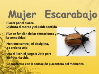 Mujer  EscarabajoPlacer por el placer. Disfruta el morbo y el doble sentidoVive en función de las sensaciones y la comodidadNo tiene control, ni disciplina, se ordena soloUsa el licor, el juego o vicio para disfrutar la vida.Se conforma con la sensación placentera del momento