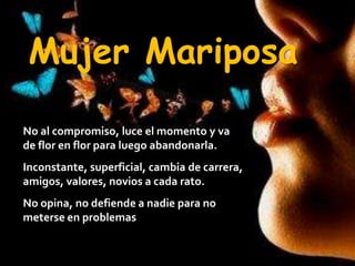 Mujer MariposaNo al compromiso, luce el momento y va de flor en flor para luego abandonarla.Inconstante, superficial, cambia de carrera, amigos, valores, novios a cada rato.No opina, no defiende a nadie para no meterse en problemas