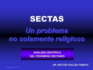 SECTAS
         Un problema
    no solamente religioso
                        ANÁLISIS CIENTÍFICO
                      DEL FENÓMENO SECTARIO


                                   DR. HÉCTOR GUILLÉN TAMAYO
Actualización 1.8.9
 