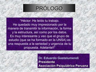 PRÓLOGO

        “Héctor: He leído tu trabajo.
   He quedado muy impresionado por la
manera de transmitir la información, la forma
  y la estructura, así como por los datos.
 Es muy interesante y veo que el grupo de
estudio (que se ha formado en la UNSA) es
una respuesta a la seriedad y urgencia de tu
           propuesta. Adelante!!”


                     Dr. Eduardo Gastelumendi
                     Presidente
                     Asociación Psiquiátrica Peruana
 