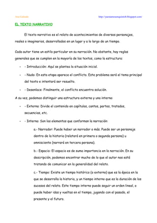 Ana Galindo                                                    http://yaestamosenquintob.blogspot.com/

EL TEXTO NARRATIVO


       El texto narrativo es el relato de acontecimientos de diversos personajes,

reales o imaginarios, desarrollados en un lugar y a lo largo de un tiempo.


Cada autor tiene un estilo particular en su narración. No obstante, hay reglas

generales que se cumplen en la mayoría de los textos, como la estructura:

   •   - Introducción: Aquí se plantea la situación inicial.

   •   - Nudo: En esta etapa aparece el conflicto. Este problema será el tema principal

       del texto e intentará ser resuelto.

   •   - Desenlace: Finalmente, el conflicto encuentra solución.

A su vez, podemos distinguir una estructura externa y una interna:

   •   - Externa: Divide el contenido en capítulos, cantos, partes, tratados,

       secuencias, etc.

   •   - Interna: Son los elementos que conforman la narración:

              a.- Narrador: Puede haber un narrador o más. Puede ser un personaje

              dentro de la historia (relatará en primera o segunda persona) u

              omnisciente (narrará en tercera persona).

              b.- Espacio: El espacio es de suma importancia en la narración. En su

              descripción, podemos encontrar mucho de lo que el autor nos está

              tratando de comunicar en la generalidad del relato.

              c.- Tiempo: Existe un tiempo histórico (o externo) que es la época en la

              que se desarrolla la historia, y un tiempo interno que es la duración de los

              sucesos del relato. Este tiempo interno puede seguir un orden lineal, o

              puede haber idas y vueltas en el tiempo, jugando con el pasado, el

              presente y el futuro.
 