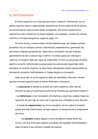Ana Galindo                                                 http://yaestamosenquintob.blogspot.com/

EL TEXTO EXPOSITIVO


       El texto expositivo es el discurso que atina a transmitir información, con un

público objetivo masivo o especializado, mediante una lectura objetiva de los datos y

con las necesarias explicaciones donde corresponda. Son textos expositivos (o

explicativos como también se les llama) manuales, enciclopedias, revistas de carácter

científico, artículos divulgativos, reglas de juego, etc.

       En estos textos, reconoceremos ciertos elementos que casi siempre estarán

presentes: hay un concepto central e información complementaria, generando una

estructura ordenada (presentación, desarrollo y conclusión); hay una finalidad,

generalmente de dar a conocer algo e instruir; el emisor puede ser individual o

colectivo; el receptor debe ser capaz de comprender el texto ya sea porque el mismo

apunta a un sector determinado o porque posee las aclaraciones requeridas; debe

prevalecer el carácter objetivo; no debe haber ambigüedad, siendo imprescindible la

claridad de conceptos; habitualmente, el tiempo elegido es el presente.

       Como ya se dijo, el texto expositivo debe ser entendible. Para esto, existen

muchos recursos lingüísticos que el emisor debe usar a conciencia:

       - La descripción en detalle es un pilar del texto expositivo. Este tipo de

       discurso se basa en la pormenorización de las nociones que queremos transmitir.

       - Las definiciones, al ser meramente informativas y objetivas, cumplen todos los

       requisitos de este tipo de texto, por lo que son muy utilizadas en este discurso.

       - A través de comparaciones con otros conceptos, con los cuales el receptor

       quizás esté más familiarizado, se logra mejorar la interpretación y comprensión

       del texto.

       –      Los ejemplos, aunque algunos a veces los ignoren cuando hacen una

       lectura, son muy útiles para explicar conceptos. Con ejemplos materializamos y

       especificamos lo que estamos tratando de explicar.
 