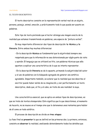 Ana Galindo                                                 http://yaestamosenquintob.blogspot.com/

EL TEXTO DESCRIPTIVO


       El texto descriptivo consiste en la representación verbal real de un objeto,

persona, paisaje, animal, emoción, y prácticamente todo lo que pueda ser puesto en

palabras.


       Este tipo de texto pretende que el lector obtenga una imagen exacta de la

realidad que estamos transmitiendo en palabras, una especie de “pintura verbal”.

       Es muy importante diferenciar dos tipos de descripción: la técnica y la

literaria. Entre ambos hay muchas diferencias:

       - En la descripción técnica es fundamental que la objetividad siempre sea

       respetada para que la información no sea distorsionada por algún punto de vista

       u opinión. El lenguaje que se utilizará es frío, con palabras técnicas que sólo

       apuntan a explicar una característica de lo que se intenta representar.

       - En la descripción literaria se da lo opuesto, primando la subjetividad del autor

       y el uso de palabras con la búsqueda agregada de generar una estética

       agradable. Importante también, es aclarar que la realidad que nos describe el

       escritor puede haber salido de su imaginación, y ser perfectamente un texto

       descriptivo, dado que, al fin y al cabo, se trata de una realidad: la suya.




       Una característica esencial, que se aplica en ambos tipos de descripciones, es

que se trata de textos atemporales. Esto significa que lo que describimos, al momento

de hacerlo, no se mueve en el tiempo sino que lo detenemos unos instantes para hablar

de él como un todo estático.

       El proceso de descripción se divide en tres etapas:

La fase final es presentar lo que se definió en las primeras dos. La primera, entonces,

consiste en observar la realidad, analizando detenidamente todos los detalles que
 