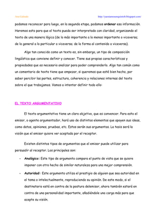 Ana Galindo                                                 http://yaestamosenquintob.blogspot.com/

podamos reconocer para luego, en la segunda etapa, podamos ordenar esa información.

Haremos esto para que el texto pueda ser interpretado con claridad, organizando el

texto de una manera lógica (de lo más importante a lo menos importante o viceversa;

de lo general a lo particular o viceversa; de la forma al contenido o viceversa).

       Algo tan conocido como un texto es, sin embargo, un tipo de composición

lingüística que conviene definir y conocer. Tiene sus propias características y

propiedades que es necesario analizar para poder comprenderlo. Algo tan común como

un comentario de texto tiene que empezar, si queremos que esté bien hecho, por

saber percibir las partes, estructura, coherencia y relaciones internas del texto

sobre el que trabajamos. Vamos a intentar definir todo ello:




EL TEXTO ARGUMENTATIVO


       El texto argumentativo tiene un claro objetivo, que es convencer. Para esto el

emisor, o agente argumentador, hará uso de distintos elementos que apoyen sus ideas,

como datos, opiniones, pruebas, etc. Estos serán sus argumentos. La tesis será la

visión que el emisor quiere ver aceptada por el receptor.


       Existen distintos tipos de argumentos que el emisor puede utilizar para

persuadir al receptor. Los principales son:

   •   Analógico: Este tipo de argumento compara el punto de vista que se quiere

       imponer con otro hecho de similar naturaleza para una mejor comprensión.

   •   Autoridad: Este argumento utiliza el prestigio de alguien que sea autoridad en

       el tema o intelectualmente, reproduciendo su opinión. De este modo, si el

       destinatario está en contra de la postura delemisor, ahora también estará en

       contra de una personalidad importante, añadiéndole una carga más para que

       acepte su visión.
 