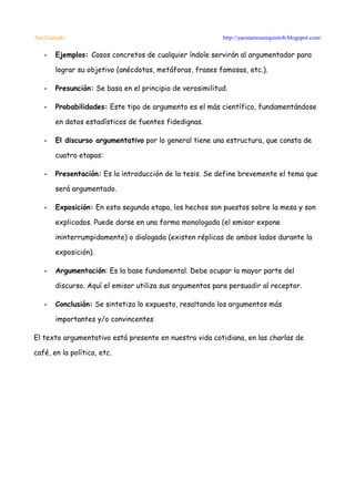 Ana Galindo                                               http://yaestamosenquintob.blogspot.com/

   •   Ejemplos: Casos concretos de cualquier índole servirán al argumentador para

       lograr su objetivo (anécdotas, metáforas, frases famosas, etc.).

   •   Presunción: Se basa en el principio de verosimilitud.

   •   Probabilidades: Este tipo de argumento es el más científico, fundamentándose

       en datos estadísticos de fuentes fidedignas.

   •   El discurso argumentativo por lo general tiene una estructura, que consta de

       cuatro etapas:

   •   Presentación: Es la introducción de la tesis. Se define brevemente el tema que

       será argumentado.

   •   Exposición: En esta segunda etapa, los hechos son puestos sobre la mesa y son

       explicados. Puede darse en una forma monologada (el emisor expone

       ininterrumpidamente) o dialogada (existen réplicas de ambos lados durante la

       exposición).

   •   Argumentación: Es la base fundamental. Debe ocupar la mayor parte del

       discurso. Aquí el emisor utiliza sus argumentos para persuadir al receptor.

   •   Conclusión: Se sintetiza lo expuesto, resaltando los argumentos más

       importantes y/o convincentes

El texto argumentativo está presente en nuestra vida cotidiana, en las charlas de

café, en la política, etc.
 