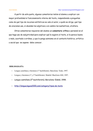 Ana Galindo                                                       http://yaestamosenquintob.blogspot.com/

       A partir de este punto, algunos comentarios instan al alumno a explicar con

mayor profundidad el funcionamiento interno del texto, respondiendo a preguntas

como de qué tipo de recursos estilísticos se vale el autor, a quién se dirige, qué tipo

de oraciones uso, si abundan los adjetivos o en cambio los sustantivos, etcétera.

       Otros comentarios requieren del alumno un comentario crítico o personal en el

que haga uso de subjetividad para explicar qué le sugiere el texto, si le parece bueno

o malo, acertado o erróneo, y que lo ponga asimismo en el contexto histórico, artístico

o social que -se supone- debe conocer.




BIBLIOGRAFÍA:

   •   Lengua castellana y literatura (1º bachillerato). Barcelona: Teide, 1997.

   •   Lengua y literatura (1º y 2º bachillerato). Madrid: MacGraw-Hill, 1997.

   •   Lengua castellana (1º bachillerato). Barcelona: Edebé, 1998.


   •   http://lengua.laguia2000.com/category/tipos-de-texto
 