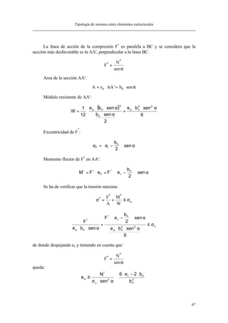 Tipología de uniones entre elementos estructurales
67
La línea de acción de la compresión F*
es paralela a BC y se considera que la
sección más desfavorable es la AA', perpendicular a la línea BC.
F
N*
*
sen
=
α
Area de la sección AA':
A e AA ba h= ⋅ = ⋅' senα
Módulo resistente de AA':
( )
6
senbe
2
senb
senbe
12
1
W
22
ha
h
3
ha α⋅⋅
=
α⋅
α⋅⋅
⋅=
Excentricidad de F
*
:
e e
b
F r
h
= −





 ⋅
2
senα
Momento flector de F*
en AA':
α⋅





−⋅=⋅= sen
2
b
eFeFM h
r
*
F
**
Se ha de verificar que la tensión máxima:
σ σ*
* *
= + ≤
F
A
M
W
u
u22
ha
h
r
*
ha
*
6
senbe
sen
2
b
eF
senbe
F
σ≤
α⋅⋅
α⋅





−⋅
+
α⋅⋅
de donde despejando ea y teniendo en cuenta que:
F
N*
*
sen
=
α
queda:







 ⋅−⋅
⋅
α⋅σ
≥ 2
h
hr
2
u
*
a
b
b2e6
sen
N
e
 