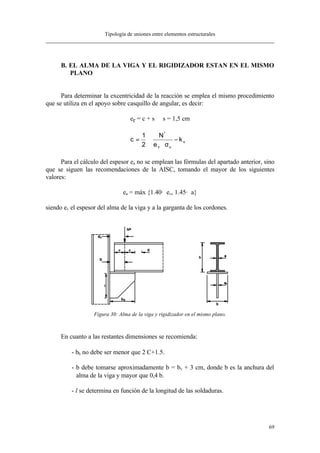 Tipología de uniones entre elementos estructurales
69
B. EL ALMA DE LA VIGA Y EL RIGIDIZADOR ESTAN EN EL MISMO
PLANO
Para determinar la excentricidad de la reacción se emplea el mismo procedimiento
que se utiliza en el apoyo sobre casquillo de angular, es decir:
er = c + s s = 1,5 cm






−
σ⋅
⋅= v
uv
*
k
e
N
2
1
c
Para el cálculo del espesor ea no se emplean las fórmulas del apartado anterior, sino
que se siguen las recomendaciones de la AISC, tomando el mayor de los siguientes
valores:
ea = máx {1.40· ev, 1.45· a}
siendo ev el espesor del alma de la viga y a la garganta de los cordones.
Figura 30: Alma de la viga y rigidizador en el mismo plano.
En cuanto a las restantes dimensiones se recomienda:
- bh no debe ser menor que 2⋅C+1.5.
- b debe tomarse aproximadamente b = bv + 3 cm, donde b es la anchura del
alma de la viga y mayor que 0,4⋅b.
- l se determina en función de la longitud de las soldaduras.
 