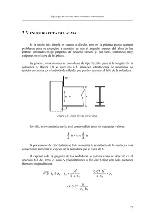 Tipología de uniones entre elementos estructurales
71
2.3. UNION DIRECTA DEL ALMA
Es la unión más simple en cuanto a cálculo, pero en la práctica puede acarrear
problemas para su ejecución y montaje, ya que el pequeño espesor del alma de los
perfiles laminados exige gargantas de pequeño tamaño y, por tanto, tolerancias muy
exigentes en el corte de las piezas.
En general, estas uniones se consideran de tipo flexible, pero si la longitud de la
soldadura h1 (figura 32) se aproxima a h, aparecen solicitaciones de momentos no
tenidos en cuenta por el método de cálculo, que pueden acarrear el fallo de la soldadura.
Figura 32: Unión directa por el alma.
Por ello, se recomienda que h1 esté comprendido entre los siguientes valores:
1
2
2
3
1⋅ < < ⋅h h h
Si por razones de cálculo hiciese falta aumentar la resistencia de la unión, es más
conveniente aumentar el espesor de la soldadura que el valor de h1.
El espesor a de la garganta de las soldaduras se calcula como se describe en el
apartado 8.2 del tema 2, caso A (Solicitaciones a flexión: Unión con sólo cordones
frontales longitudinales).
1 8
2
0 67
1 1
.
.* *
⋅ ≤ =
⋅ ⋅
⇒
⋅
⋅
<τ σ τ σa u a u
N
a h
N
a h
a
N
hu
≥ ⋅
⋅
0 67
1
.
*
σ
 