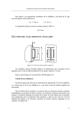Tipología de uniones entre elementos estructurales
72
Para llegar a un agotamiento simultáneo de la soldadura y del alma de la viga
conviene aplicar valores próximos a:
h 0.66 h a 0.6 e1 v≈ ⋅ ≈ ⋅
La separación d para un correcto montaje según la AISC es:
d ≤ 5 mm
2.4. UNION DEL ALMA MEDIANTE ANGULARES
Figura 33: Unión del alma mediante angulares.
Se consideran uniones flexibles debido a la deformación que se produce en los
angulares, por lo cual no deben emplearse los de espesor superior a 12 mm.
Para ha suele tomarse un valor próximo a 0.7⋅⋅h (figura 33).
Cálculo de las soldaduras:
En primer lugar cabe decir que la solicitación de agotamiento P1
*
de las soldaduras
a1 es menor que la P2
*
de las soldaduras a2, y por tanto se han de calcular aquéllas con
más detalle.
Para el cálculo de los cordones a1 es preciso tener en cuenta las tensiones cortantes
longitudinales que produce la fuerza vertical y las tensiones cortantes transversales que
produce el momento originado en el plano de la unión. Se suele admitir que el momento
está compensado por la compresión entre angulares y alma en una zona de 1/6 de la
longitud del angular y las tensiones cortantes en sentido contrario originadas en los
restantes 5/6 (figura 34).
 