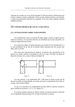 Tipología de uniones entre elementos estructurales
74
calcularse de acuerdo con el caso B del apartado 8.3 del tema anterior (Solicitaciones de
torsión y esfuerzo cortante combinados. Unión con dos cordones laterales y uno frontal),
o según el procedimiento indicado en el apartado 2.8 de este mismo capítulo (Uniones
mediante presillas).
2.5. UNIONES RIGIDAS DE VIGAS A COLUMNAS
2.5.1. GENERALIDADES SOBRE NUDOS RIGIDOS
Una simplificación usual en el cálculo de nudos rígidos consiste en admitir que los
esfuerzos normales y los momentos flectores son absorbidos por las alas del perfil y los
esfuerzos tangenciales por el alma.
En el nudo de la figura 35 puede apreciarse que el punto D está solicitado por F2 y
F4, que procedentes de las alas de los perfiles deben soportarse por una sección más
débil, como es el alma.
Para evitar esta concentración de esfuerzos, la solución más generalizada en los
pórticos sin cartelas consiste en prolongar las alas de la viga y del pilar con objeto de
dirigir las tensiones, tal y como se indica en la figura 36.
Figura 35. Figura 36.
Con esta solución, si los rigidizadores DC y DB tienen la misma sección que las
alas de los perfiles correspondientes, no resulta necesaria la comprobación de las alas en
el nudo, como resulta evidente.
Lo que sí es necesario es la comprobación del alma ABCD a esfuerzo cortante al
que le someten las acciones F1, F2, F3 y F4. (figura 37).
Si el alma no pudiese soportar el esfuerzo cortante, la solución normal es reforzarla
con un rigidizador diagonal (figura 38), en lugar de aumentar su espesor.
 