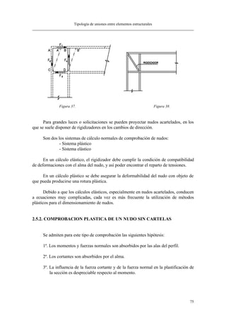 Tipología de uniones entre elementos estructurales
75
Figura 37. Figura 38.
Para grandes luces o solicitaciones se pueden proyectar nudos acartelados, en los
que se suele disponer de rigidizadores en los cambios de dirección.
Son dos los sistemas de cálculo normales de comprobación de nudos:
- Sistema plástico
- Sistema elástico
En un cálculo elástico, el rigidizador debe cumplir la condición de compatibilidad
de deformaciones con el alma del nudo, y así poder encontrar el reparto de tensiones.
En un cálculo plástico se debe asegurar la deformabilidad del nudo con objeto de
que pueda producirse una rotura plástica.
Debido a que los cálculos elásticos, especialmente en nudos acartelados, conducen
a ecuaciones muy complicadas, cada vez es más frecuente la utilización de métodos
plásticos para el dimensionamiento de nudos.
2.5.2. COMPROBACION PLASTICA DE UN NUDO SIN CARTELAS
Se admiten para este tipo de comprobación las siguientes hipótesis:
1º. Los momentos y fuerzas normales son absorbidos por las alas del perfil.
2º. Los cortantes son absorbidos por el alma.
3º. La influencia de la fuerza cortante y de la fuerza normal en la plastificación de
la sección es despreciable respecto al momento.
 