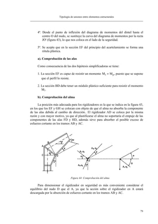 Tipología de uniones entre elementos estructurales
79
4º. Desde el punto de inflexión del diagrama de momentos del dintel hasta el
centro O del nudo, se sustituye la curva del diagrama de momentos por la recta
JO' (figura 43), lo que nos coloca en el lado de la seguridad.
5º. Se acepta que en la sección EF del principio del acartelamiento se forma una
rótula plástica.
a). Comprobación de las alas
Como consecuencia de las dos hipótesis simplificadoras se tiene:
1. La sección EF es capaz de resistir un momento M Mp1 = , puesto que se supone
que el perfil lo resiste.
2. La sección BD debe tener un módulo plástico suficiente para resistir el momento
M2.
b). Comprobación del alma
La posición más adecuada para los rigidizadores es la que se indica en la figura 43,
en los que los EF y GH se colocan con objeto de que el alma no absorba la componente
de las alas debida al cambio de dirección.. El rigidizador AD se coloca por la misma
razón y con mayor motivo, ya que al plastificarse el alma no soportaría el empuje de las
componentes de las alas FD y HD, además sirve para absorber el posible exceso de
esfuerzo cortante en los tramos AB y AC.
Figura 44: Comprobación del alma.
Para dimensionar el rigidizador en seguridad es más conveniente considerar el
equilibrio del nudo D que el A, ya que la acción sobre el rigidizador en A estará
descargada por la absorción de esfuerzo cortante en los tramos AB y AC.
 