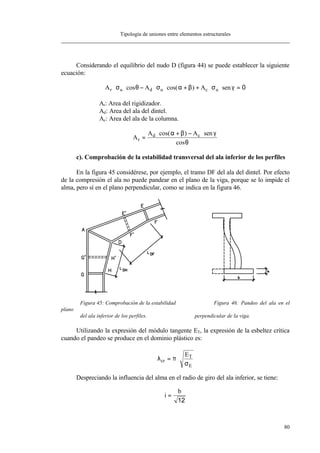 Tipología de uniones entre elementos estructurales
80
Considerando el equilibrio del nudo D (figura 44) se puede establecer la siguiente
ecuación:
A A Ar u d u c u⋅ ⋅ − ⋅ ⋅ + + ⋅ ⋅ =σ θ σ α β σ γcos cos( ) sen 0
Ar: Area del rigidizador.
Ad: Area del ala del dintel.
Ac: Area del ala de la columna.
A
A A
r
d c=
⋅ + − ⋅cos( ) sen
cos
α β γ
θ
c). Comprobación de la estabilidad transversal del ala inferior de los perfiles
En la figura 45 considérese, por ejemplo, el tramo DF del ala del dintel. Por efecto
de la compresión el ala no puede pandear en el plano de la viga, porque se lo impide el
alma, pero sí en el plano perpendicular, como se indica en la figura 46.
Figura 45: Comprobación de la estabilidad Figura 46: Pandeo del ala en el
plano
del ala inferior de los perfiles. perpendicular de la viga.
Utilizando la expresión del módulo tangente ET, la expresión de la esbeltez crítica
cuando el pandeo se produce en el dominio plástico es:
λ π
σ
cr
T
E
E
= ⋅
Despreciando la influencia del alma en el radio de giro del ala inferior, se tiene:
i
b
=
12
 