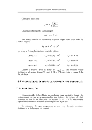 Tipología de uniones entre elementos estructurales
81
La longitud crítica será:
L b
E
cr
T
E
= ⋅ ⋅
⋅
π
σ12
La condición de seguridad viene dada por:
L LDH DFy < Lcr
Para aceros normales de construcción se puede adoptar como valor medio del
módulo tangente:
ET = ⋅6 3 104
. kg / cm2
con lo que se obtienen las siguientes longitudes críticas:
Acero A-37 σu b= = ⋅2400 4 8kg / cm L cm2
cr .
Acero A-42 σu b= = ⋅2600 4 6kg / cm L cm2
cr .
Acero A-52 σu b= = ⋅3600 4 0kg / cm L cm2
cr .
Cuando la longitud crítica es menor que LDE o LDF será necesario colocar
rigidizadores adicionales (figura 45), como el E'F' o G'H', para cortar el pandeo de las
alas inferiores.
2.6. NUDOS RIGIDOS EN EDIFICIOS (UNIONES VIGAS-COLUMNAS)
2.6.1. GENERALIDADES
Los nudos rígidos de los edificios son similares a los de los pórticos rígidos y los
fenómenos que en ellos se presentan también son similares; sin embargo, al existir
momentos en más de dos direcciones, las acciones F1, F2, F3 y F4. son menores,
especialmente cuando los momentos están compensados (figura 47).
En estructuras de vigas compensadas es muy poco frecuente encontrarse
rigidizadores de abollamiento por cortante.
 