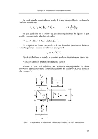 Tipología de uniones entre elementos estructurales
85
Se puede calcular suponiendo que las alas de la viga trabajan al límite, con lo que la
condición anterior será:
( )b e e e Kv v E c v E⋅ ⋅ ≤ ⋅ + ⋅ ⋅σ σ'
5 e
b e
e K
c
v v
v
'
≥
⋅
+ ⋅5
Si esta condición no se cumple se colocarán rigidizadores de espesor ev por
sencillez, aunque estarán sobredimensionados.
Comprobación de la flexión del ala (caso c)
La comprobación de este caso resulta difícil de determinar teóricamente. Ensayos
realizados permiten aconsejar como fórmula de seguridad:
e b ec v v≥ ⋅ ⋅0 4.
Si esta condición no se cumple, se procederá a colocar rigidizadores de espesor ev.
Comprobación del cizallamiento del alma (caso d)
Cuando el pilar está solicitado por momentos descompensados de cierta
importancia, deben comprobarse las tensiones cortantes del recuadro ABCD del alma del
pilar (figura 55).
Figura 55: Comprobación de las tensiones cortantes del recuadro ABCD del alma del pilar.
 