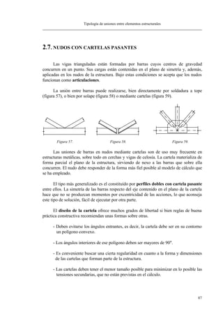 Tipología de uniones entre elementos estructurales
87
2.7. NUDOS CON CARTELAS PASANTES
Las vigas trianguladas están formadas por barras cuyos centros de gravedad
concurren en un punto. Sus cargas están contenidas en el plano de simetría y, además,
aplicadas en los nudos de la estructura. Bajo estas condiciones se acepta que los nudos
funcionan como articulaciones.
La unión entre barras puede realizarse, bien directamente por soldadura a tope
(figura 57), o bien por solape (figura 58) o mediante cartelas (figura 59).
Figura 57. Figura 58. Figura 59.
Las uniones de barras en nudos mediante cartelas son de uso muy frecuente en
estructuras metálicas, sobre todo en cerchas y vigas de celosía. La cartela materializa de
forma parcial el plano de la estructura, sirviendo de nexo a las barras que sobre ella
concurren. El nudo debe responder de la forma más fiel posible al modelo de cálculo que
se ha empleado.
El tipo más generalizado es el constituído por perfiles dobles con cartela pasante
entre ellos. La simetría de las barras respecto del eje contenido en el plano de la cartela
hace que no se produzcan momentos por excentricidad de las acciones, lo que aconseja
este tipo de solución, fácil de ejecutar por otra parte.
El diseño de la cartela ofrece muchos grados de libertad si bien reglas de buena
práctica constructiva recomiendan unas formas sobre otras.
- Deben evitarse los ángulos entrantes, es decir, la cartela debe ser en su contorno
un polígono convexo.
- Los ángulos interiores de ese polígono deben ser mayores de 90°.
- Es conveniente buscar una cierta regularidad en cuanto a la forma y dimensiones
de las cartelas que forman parte de la estructura.
- Las cartelas deben tener el menor tamaño posible para minimizar en lo posible las
tensiones secundarias, que no están previstas en el cálculo.
 