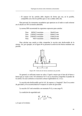 Tipología de uniones entre elementos estructurales
88
- El espesor de las cartelas debe elegirse de forma que sea, en lo posible,
compatible con el de los perfiles que se van a soldar sobre ella.
Para prevenir los momentos secundarios que aparecen en el nudo se suele minorar
en el cálculo un 10% la tensión admisible.
La norma DIN recomienda los siguientes espesores para cartelas:
Para 0≤N≤15 toneladas .............. 8≤e≤10 mm
Para 15≤N≤25 toneladas .............. 10≤e≤12 mm
Para 25≤N≤35 toneladas .............. 12≤e≤14 mm
Para N≥35 toneladas .............. 14≤e≤20 mm
Para calcular una cartela se debe comprobar la sección más desfavorable de la
misma. Así, por ejemplo, en la figura 60 se presenta la unión de dos barras mediante una
presilla.
Figura 60: Unión de dos barras mediante una presilla.
En general, es suficiente tomar un valor e⋅l igual o mayor que el área de la barra o
barras que se vayan a unir. Si la distancia f ≤ 5⋅e no es necesario comprobar el pandeo de
la cartela. En caso contrario es necesario colocar rigidizadores (L o LL).
La sección más desfavorable será la AA', de espesor e y longitud l. Sea G su centro
de gravedad y d la excentricidad de N respecto al centro de gravedad.
La sección AA' está sometida a un momento N⋅d y a una carga N.
La condición de seguridad será:
E2
**
le
dN6
le
N
σ≤
⋅
⋅⋅
+
⋅
o, lo que es lo mismo:
 